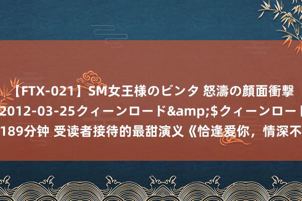 【FTX-021】SM女王様のビンタ 怒濤の顔面衝撃3時間</a>2012-03-25クィーンロード&$クィーンロード189分钟 受读者接待的最甜演义《恰逢爱你，情深不渝》，号称书荒粮草，一看解君愁