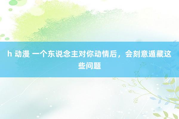 h 动漫 一个东说念主对你动情后，会刻意遁藏这些问题