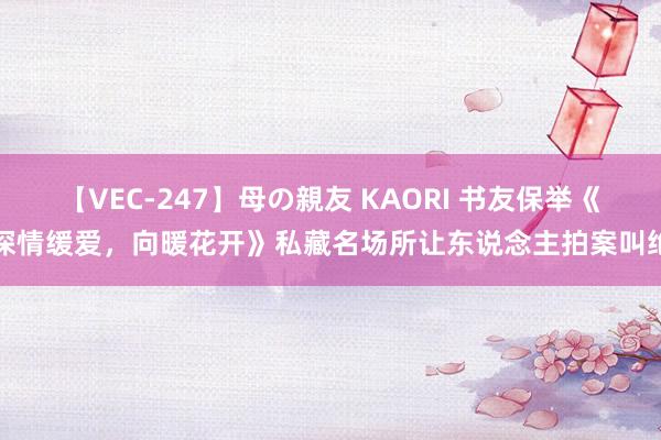 【VEC-247】母の親友 KAORI 书友保举《深情缓爱，向暖花开》私藏名场所让东说念主拍案叫绝