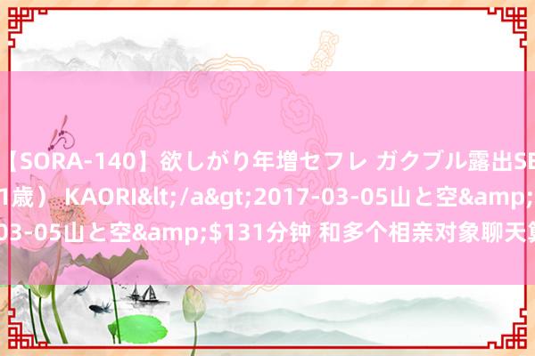 【SORA-140】欲しがり年増セフレ ガクブル露出SEX かおりサン（41歳） KAORI</a>2017-03-05山と空&$131分钟 和多个相亲对象聊天算渣吗？