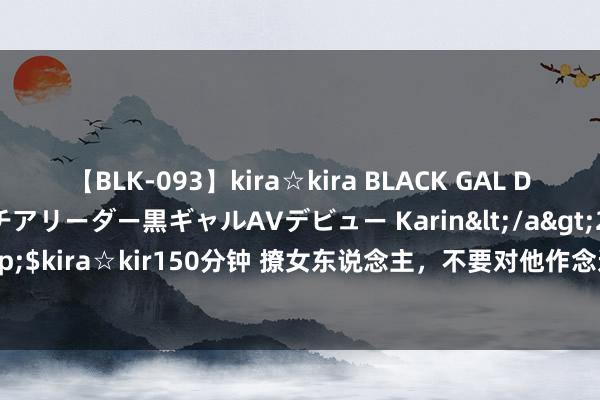 【BLK-093】kira☆kira BLACK GAL DEBUT 元・有名球団チアリーダー黒ギャルAVデビュー Karin</a>2013-04-19kira☆kira&$kira☆kir150分钟 撩女东说念主，不要对他作念这9件事，不然她不仅不会围聚你，还会疏离