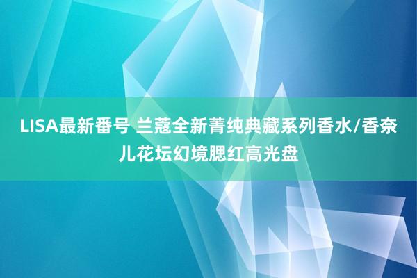 LISA最新番号 兰蔻全新菁纯典藏系列香水/香奈儿花坛幻境腮红高光盘