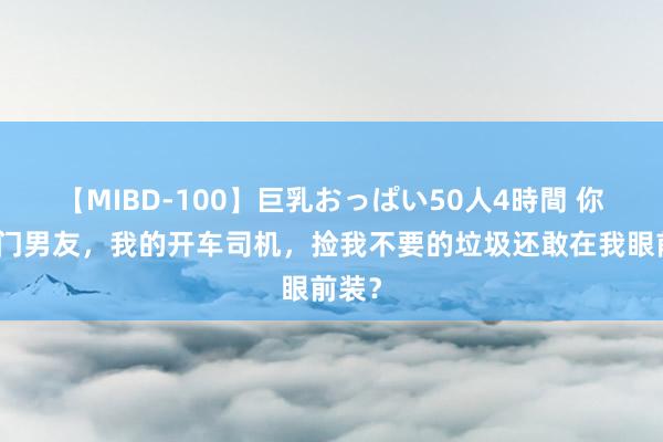 【MIBD-100】巨乳おっぱい50人4時間 你的权门男友，我的开车司机，捡我不要的垃圾还敢在我眼前装？