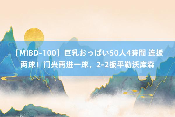 【MIBD-100】巨乳おっぱい50人4時間 连扳两球！门兴再进一球，2-2扳平勒沃库森