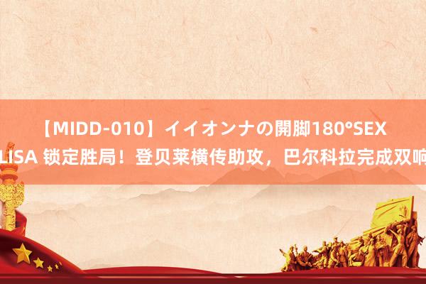 【MIDD-010】イイオンナの開脚180°SEX LISA 锁定胜局！登贝莱横传助攻，巴尔科拉完成双响