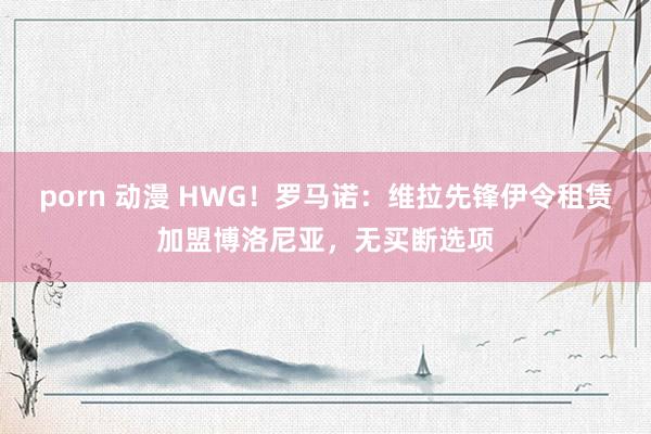 porn 动漫 HWG！罗马诺：维拉先锋伊令租赁加盟博洛尼亚，无买断选项