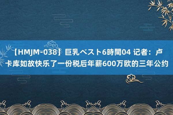 【HMJM-038】巨乳ベスト6時間04 记者：卢卡库如故快乐了一份税后年薪600万欧的三年公约