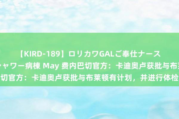 【KIRD-189】ロリカワGALご奉仕ナース 大量ぶっかけザーメンシャワー病棟 May 费内巴切官方：卡迪奥卢获批与布莱顿有计划，并进行体检