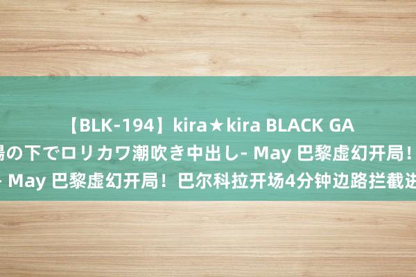 【BLK-194】kira★kira BLACK GAL 黒ギャル青姦露出-灼熱太陽の下でロリカワ潮吹き中出し- May 巴黎虚幻开局！巴尔科拉开场4分钟边路拦截进球