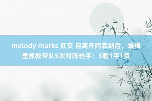 melody marks 肛交 自离开阿森纳后，埃梅里抓教带队5次对阵枪手：3胜1平1负