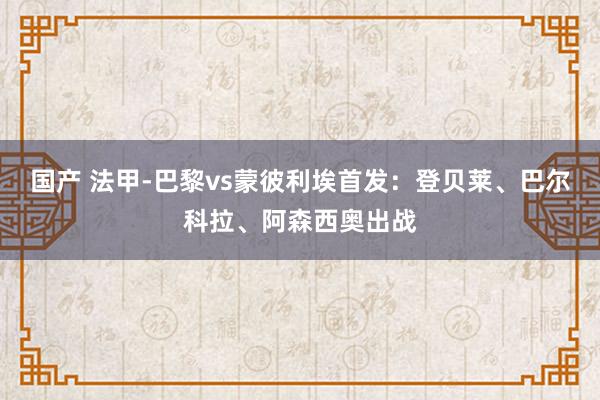 国产 法甲-巴黎vs蒙彼利埃首发：登贝莱、巴尔科拉、阿森西奥出战