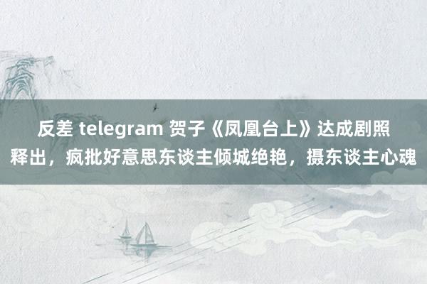 反差 telegram 贺子《凤凰台上》达成剧照释出，疯批好意思东谈主倾城绝艳，摄东谈主心魂