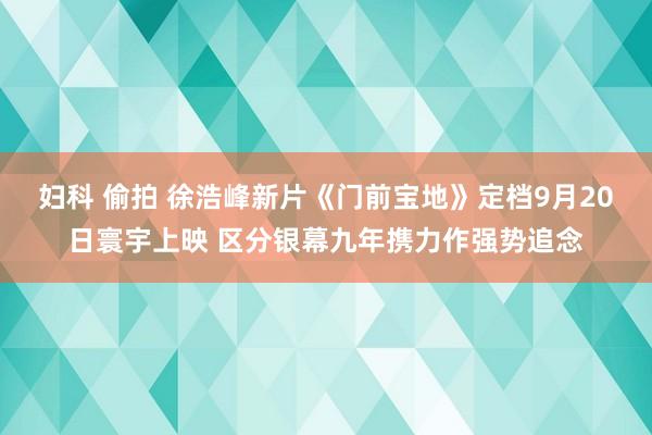 妇科 偷拍 徐浩峰新片《门前宝地》定档9月20日寰宇上映 区分银幕九年携力作强势追念