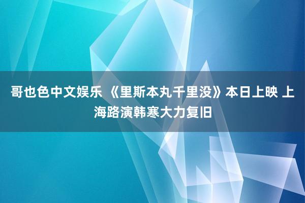 哥也色中文娱乐 《里斯本丸千里没》本日上映 上海路演韩寒大力复旧