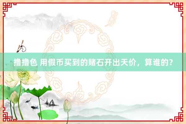 撸撸色 用假币买到的赌石开出天价，算谁的？