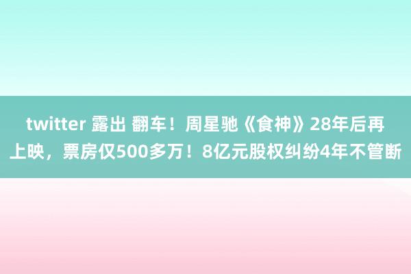 twitter 露出 翻车！周星驰《食神》28年后再上映，票房仅500多万！8亿元股权纠纷4年不管断