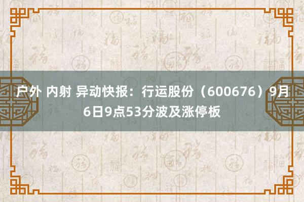 户外 内射 异动快报：行运股份（600676）9月6日9点53分波及涨停板