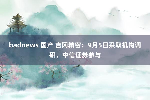 badnews 国产 吉冈精密：9月5日采取机构调研，中信证券参与