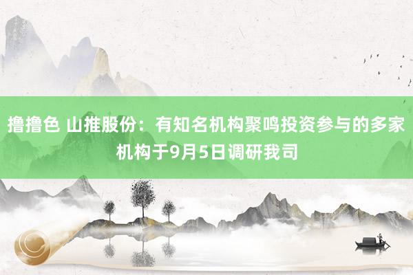 撸撸色 山推股份：有知名机构聚鸣投资参与的多家机构于9月5日调研我司