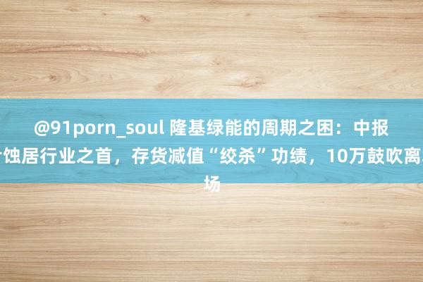 @91porn_soul 隆基绿能的周期之困：中报亏蚀居行业之首，存货减值“绞杀”功绩，10万鼓吹离场