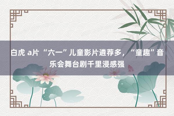 白虎 a片 “六一”儿童影片遴荐多，“童趣”音乐会舞台剧千里浸感强