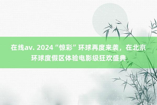 在线av. 2024“惊彩”环球再度来袭，在北京环球度假区体验电影级狂欢盛典