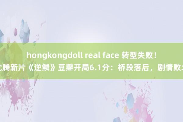 hongkongdoll real face 转型失败！沈腾新片《逆鳞》豆瓣开局6.1分：桥段落后，剧情败北