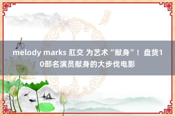 melody marks 肛交 为艺术“献身”！盘货10部名演员献身的大步伐电影