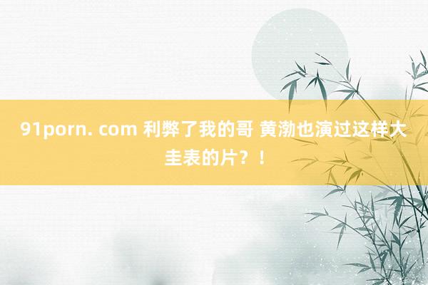 91porn. com 利弊了我的哥 黄渤也演过这样大圭表的片？！