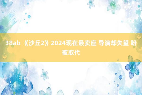 38ab 《沙丘2》2024现在最卖座 导演却失望 盼被取代