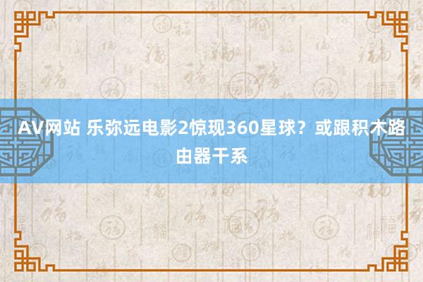 AV网站 乐弥远电影2惊现360星球？或跟积木路由器干系