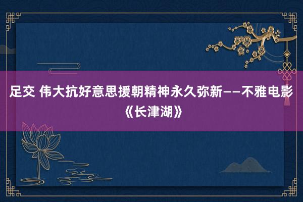 足交 伟大抗好意思援朝精神永久弥新——不雅电影《长津湖》