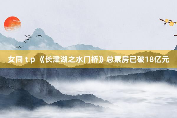 女同 t p 《长津湖之水门桥》总票房已破18亿元