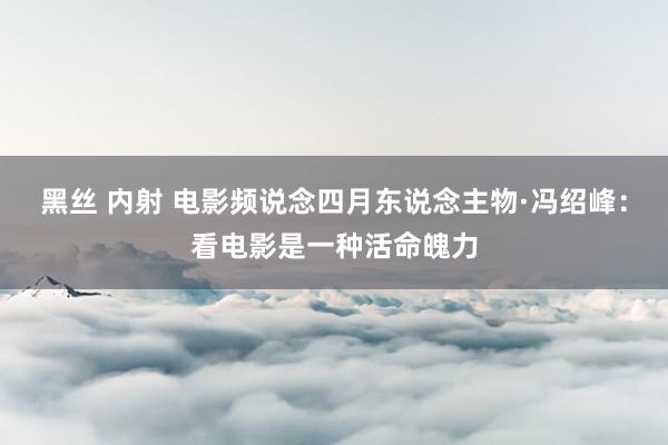 黑丝 内射 电影频说念四月东说念主物·冯绍峰：看电影是一种活命魄力