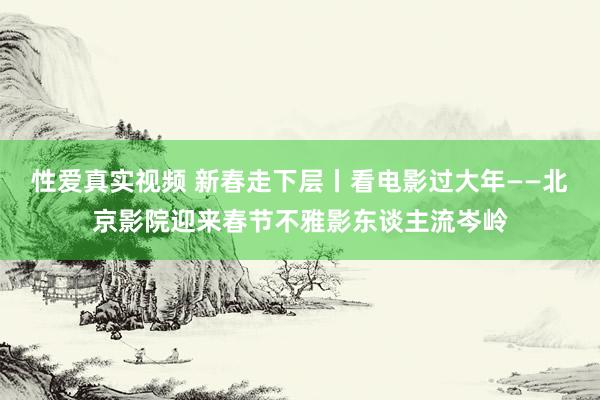 性爱真实视频 新春走下层丨看电影过大年——北京影院迎来春节不雅影东谈主流岑岭