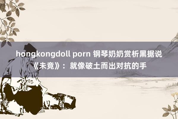 hongkongdoll porn 钢琴奶奶赏析黑据说《未竟》：就像破土而出对抗的手