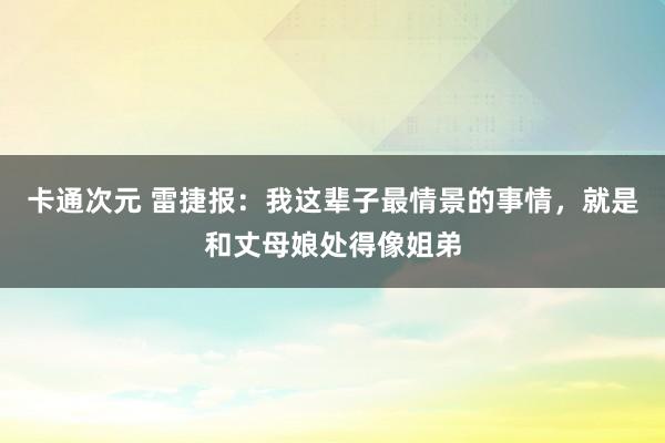 卡通次元 雷捷报：我这辈子最情景的事情，就是和丈母娘处得像姐弟