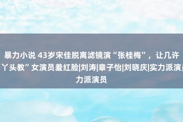 暴力小说 43岁宋佳脱离滤镜演“张桂梅”，让几许“丫头教”女演员羞红脸|刘涛|章子怡|刘晓庆|实力派演员