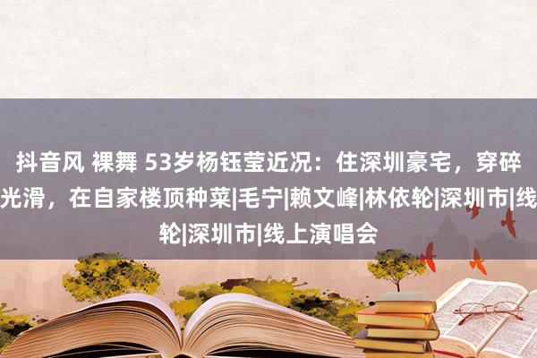 抖音风 裸舞 53岁杨钰莹近况：住深圳豪宅，穿碎花裙皮肤光滑，在自家楼顶种菜|毛宁|赖文峰|林依轮|深圳市|线上演唱会