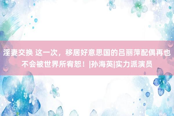 淫妻交换 这一次，移居好意思国的吕丽萍配偶再也不会被世界所宥恕！|孙海英|实力派演员