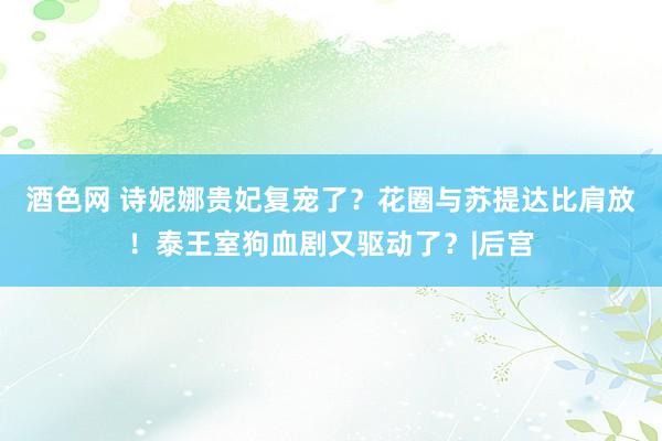 酒色网 诗妮娜贵妃复宠了？花圈与苏提达比肩放！泰王室狗血剧又驱动了？|后宫