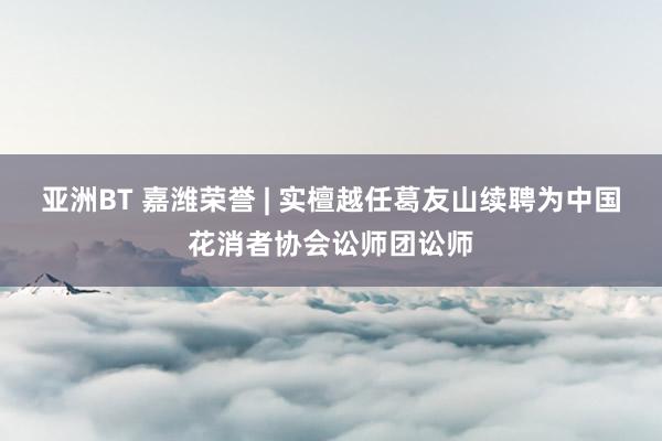 亚洲BT 嘉潍荣誉 | 实檀越任葛友山续聘为中国花消者协会讼师团讼师