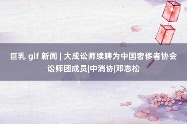 巨乳 gif 新闻 | 大成讼师续聘为中国奢侈者协会讼师团成员|中消协|邓志松