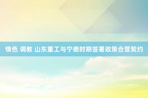 情色 调教 山东重工与宁德时期签署政策合营契约