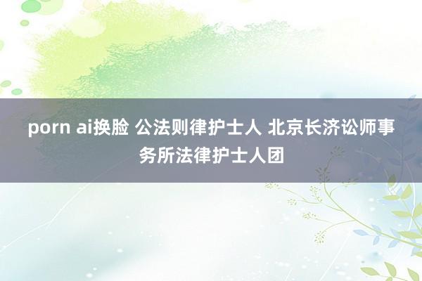 porn ai换脸 公法则律护士人 北京长济讼师事务所法律护士人团