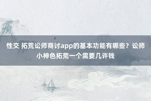 性交 拓荒讼师商讨app的基本功能有哪些？讼师小神色拓荒一个需要几许钱