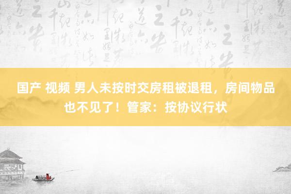 国产 视频 男人未按时交房租被退租，房间物品也不见了！管家：按协议行状