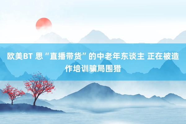 欧美BT 思“直播带货”的中老年东谈主 正在被造作培训骗局围猎