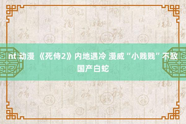 nt 动漫 《死侍2》内地遇冷 漫威“小贱贱”不敌国产白蛇