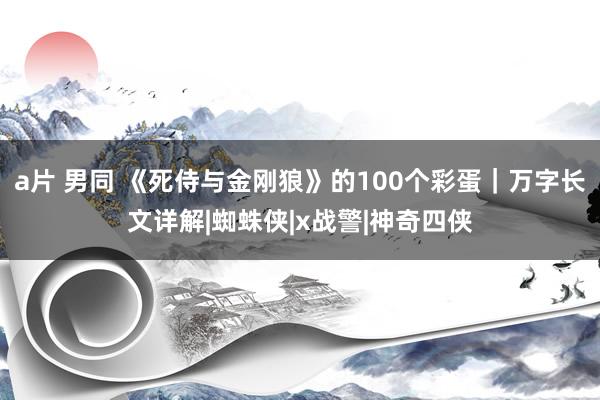 a片 男同 《死侍与金刚狼》的100个彩蛋｜万字长文详解|蜘蛛侠|x战警|神奇四侠